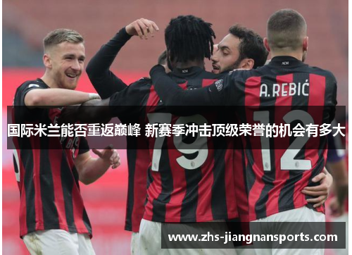 国际米兰能否重返巅峰 新赛季冲击顶级荣誉的机会有多大